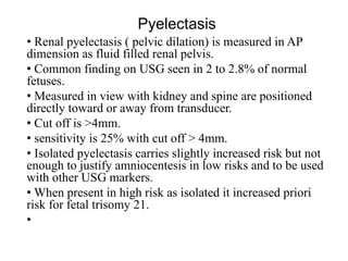 Pyelectasis
• Renal pyelectasis ( pelvic dilation) is measured in AP
dimension as fluid filled renal pelvis.
• Common finding on USG seen in 2 to 2.8% of normal
fetuses.
• Measured in view with kidney and spine are positioned
directly toward or away from transducer.
• Cut off is >4mm.
• sensitivity is 25% with cut off > 4mm.
• Isolated pyelectasis carries slightly increased risk but not
enough to justify amniocentesis in low risks and to be used
with other USG markers.
• When present in high risk as isolated it increased priori
risk for fetal trisomy 21.
•
 