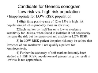 Candidate for Genetic sonogram
Low risk vs. high risk population
• Inappropriate for LOW RISK population
1)High false positive rate of 12 to 15% in high risk
population (which is probably more in low risk).
2)Each marker by itself has only low to moderate
sensitivity for Downs, when found in isolation it not necessarily
increase the risk but increases cost and anxiety in LOW RISK.
3) In LOW RISK patient the prior risk may be so low that
Presence of one marker will not qualify a patient for
Amniocentesis.
4) Further the accuracy of soft markers has only been
studied in HIGH RISK population and generalizing the result in
low risk is not appropriate.
 