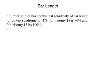 Ear Length
• Further studies has shown that sensitivity of ear length
for downs syndrome is 41%, for trisomy 18 is 96% and
for trisomy 13 its 100%.
•
 