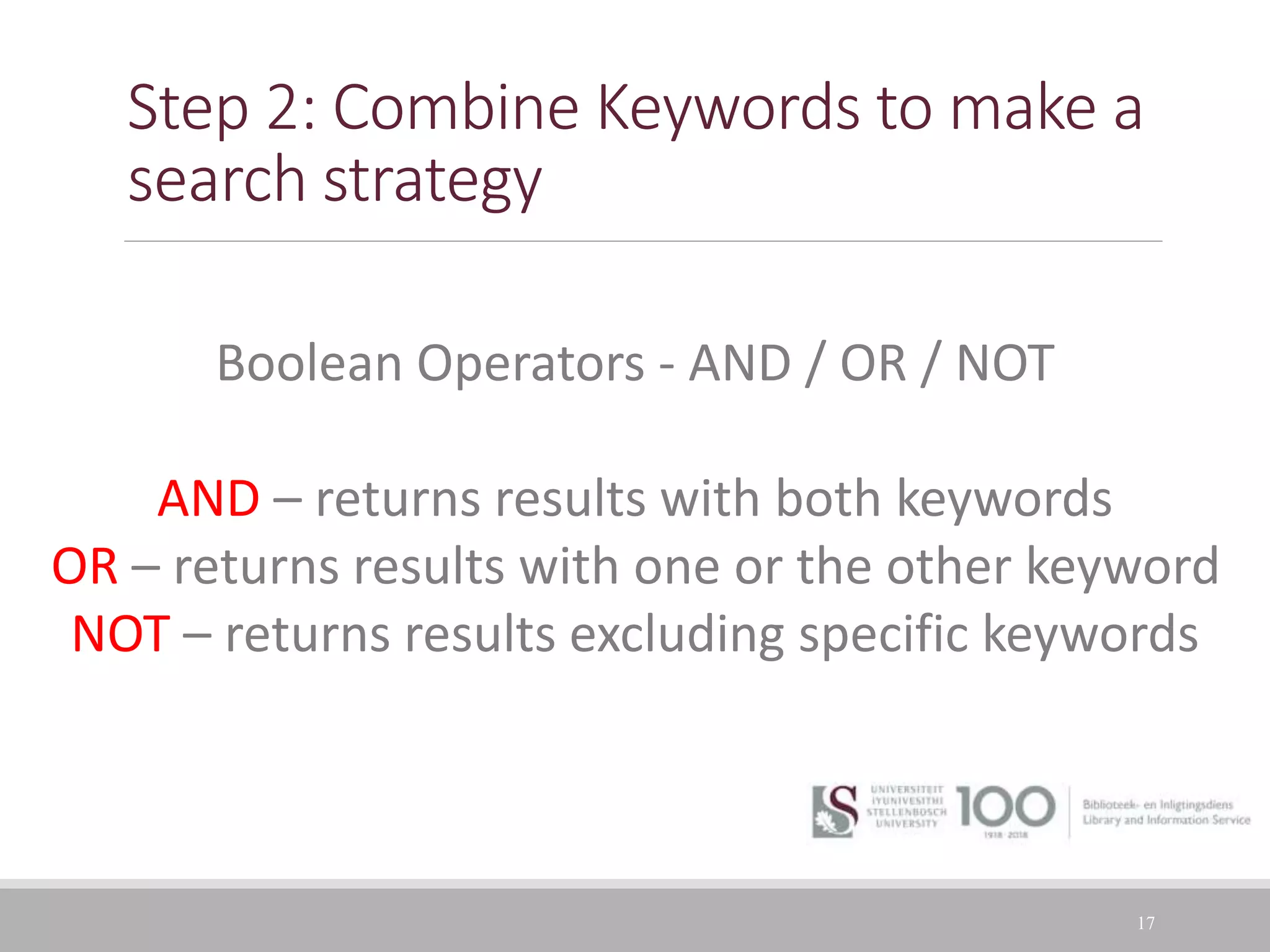 Step 2: Combine Keywords to make a
search strategy
17
Boolean Operators - AND / OR / NOT
AND – returns results with both keywords
OR – returns results with one or the other keyword
NOT – returns results excluding specific keywords
 