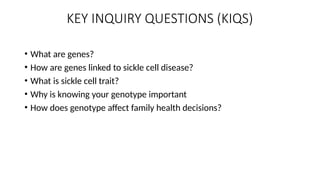 KEY INQUIRY QUESTIONS (KIQS)
• What are genes?
• How are genes linked to sickle cell disease?
• What is sickle cell trait?
• Why is knowing your genotype important
• How does genotype affect family health decisions?
 
