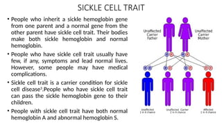 SICKLE CELL TRAIT
• People who inherit a sickle hemoglobin gene
from one parent and a normal gene from the
other parent have sickle cell trait. Their bodies
make both sickle hemoglobin and normal
hemoglobin.
• People who have sickle cell trait usually have
few, if any, symptoms and lead normal lives.
However, some people may have medical
complications.
• Sickle cell trait is a carrier condition for sickle
cell disease3
.People who have sickle cell trait
can pass the sickle hemoglobin gene to their
children.
• People with sickle cell trait have both normal
hemoglobin A and abnormal hemoglobin S.
 