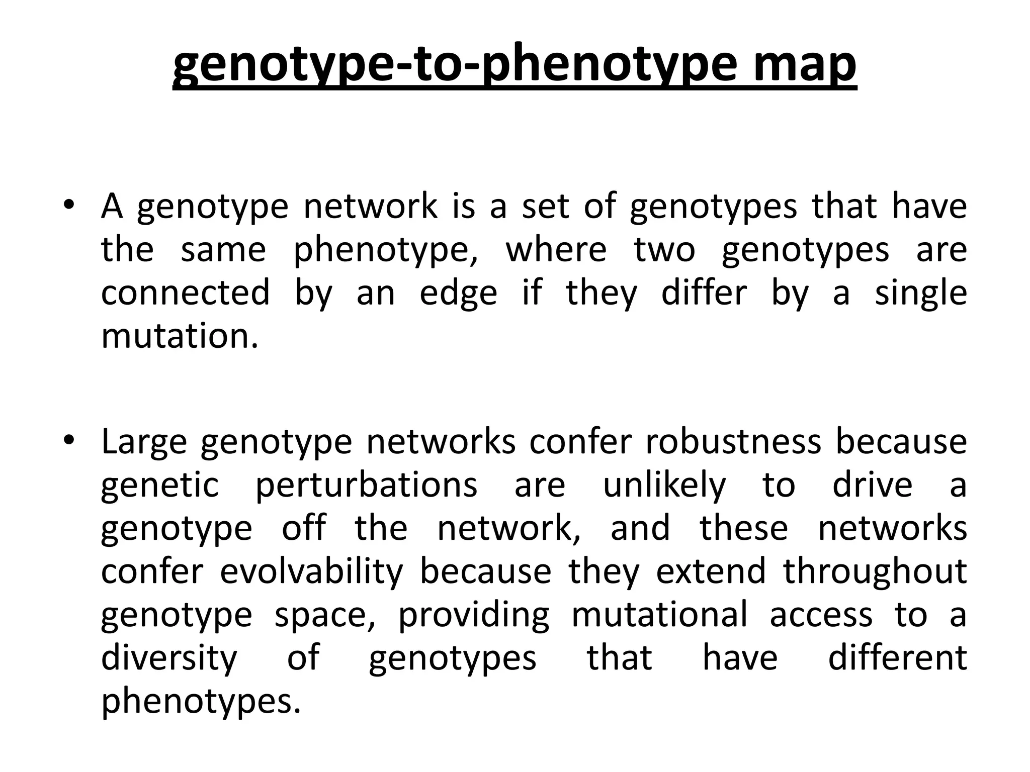 genotype-to-phenotype map
• A genotype network is a set of genotypes that have
the same phenotype, where two genotypes are
connected by an edge if they differ by a single
mutation.
• Large genotype networks confer robustness because
genetic perturbations are unlikely to drive a
genotype off the network, and these networks
confer evolvability because they extend throughout
genotype space, providing mutational access to a
diversity of genotypes that have different
phenotypes.
 