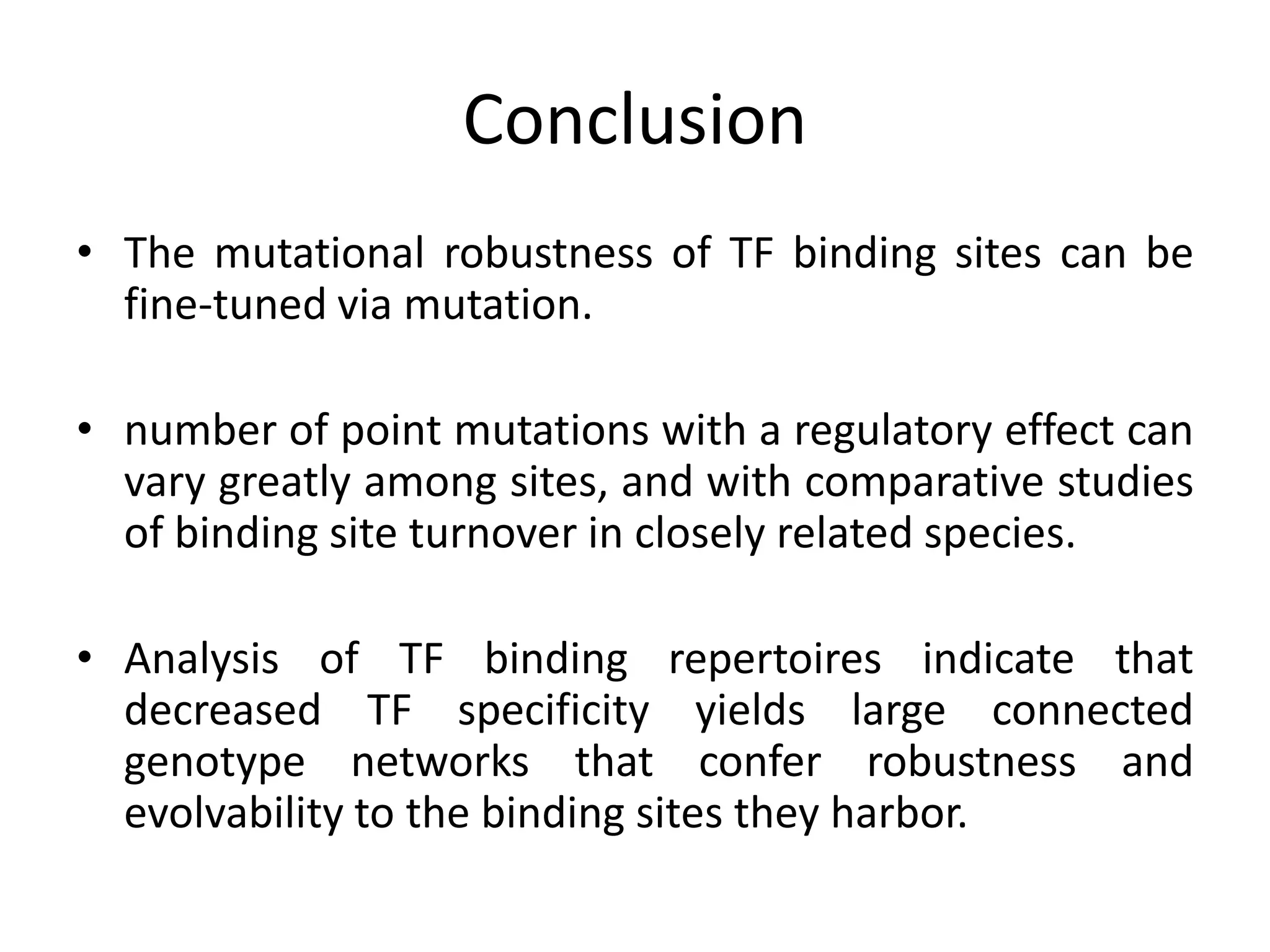 Conclusion
• The mutational robustness of TF binding sites can be
fine-tuned via mutation.
• number of point mutations with a regulatory effect can
vary greatly among sites, and with comparative studies
of binding site turnover in closely related species.
• Analysis of TF binding repertoires indicate that
decreased TF specificity yields large connected
genotype networks that confer robustness and
evolvability to the binding sites they harbor.
 