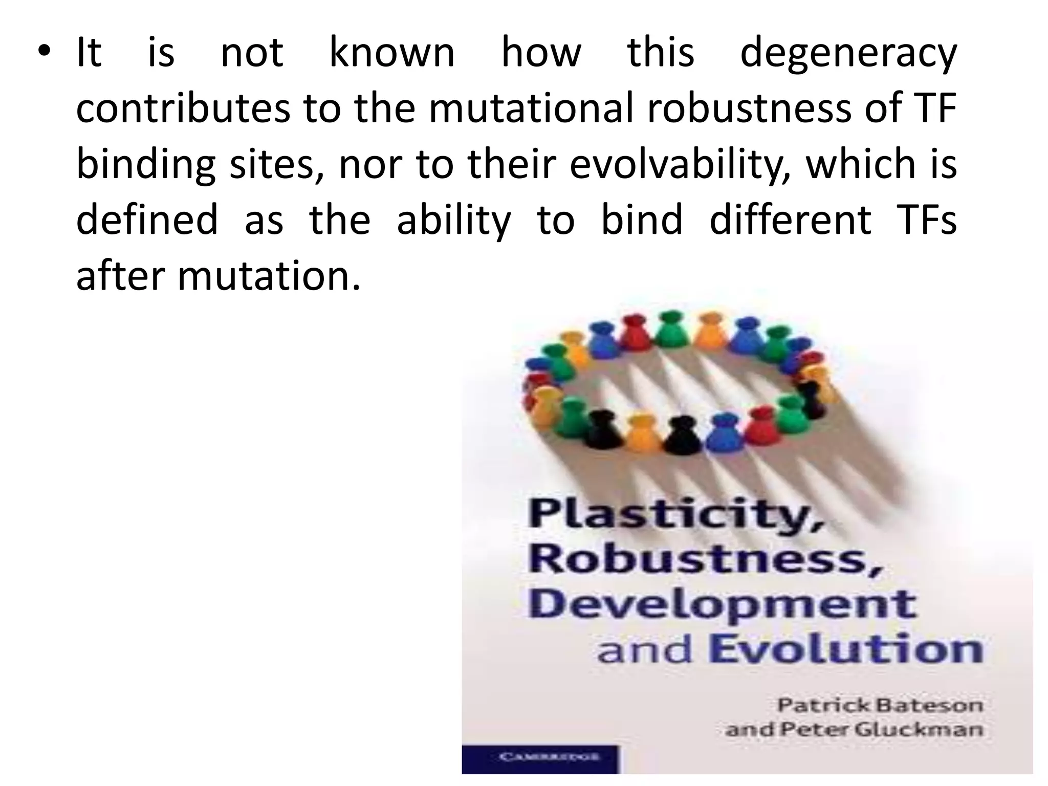 • It is not known how this degeneracy
contributes to the mutational robustness of TF
binding sites, nor to their evolvability, which is
defined as the ability to bind different TFs
after mutation.
 