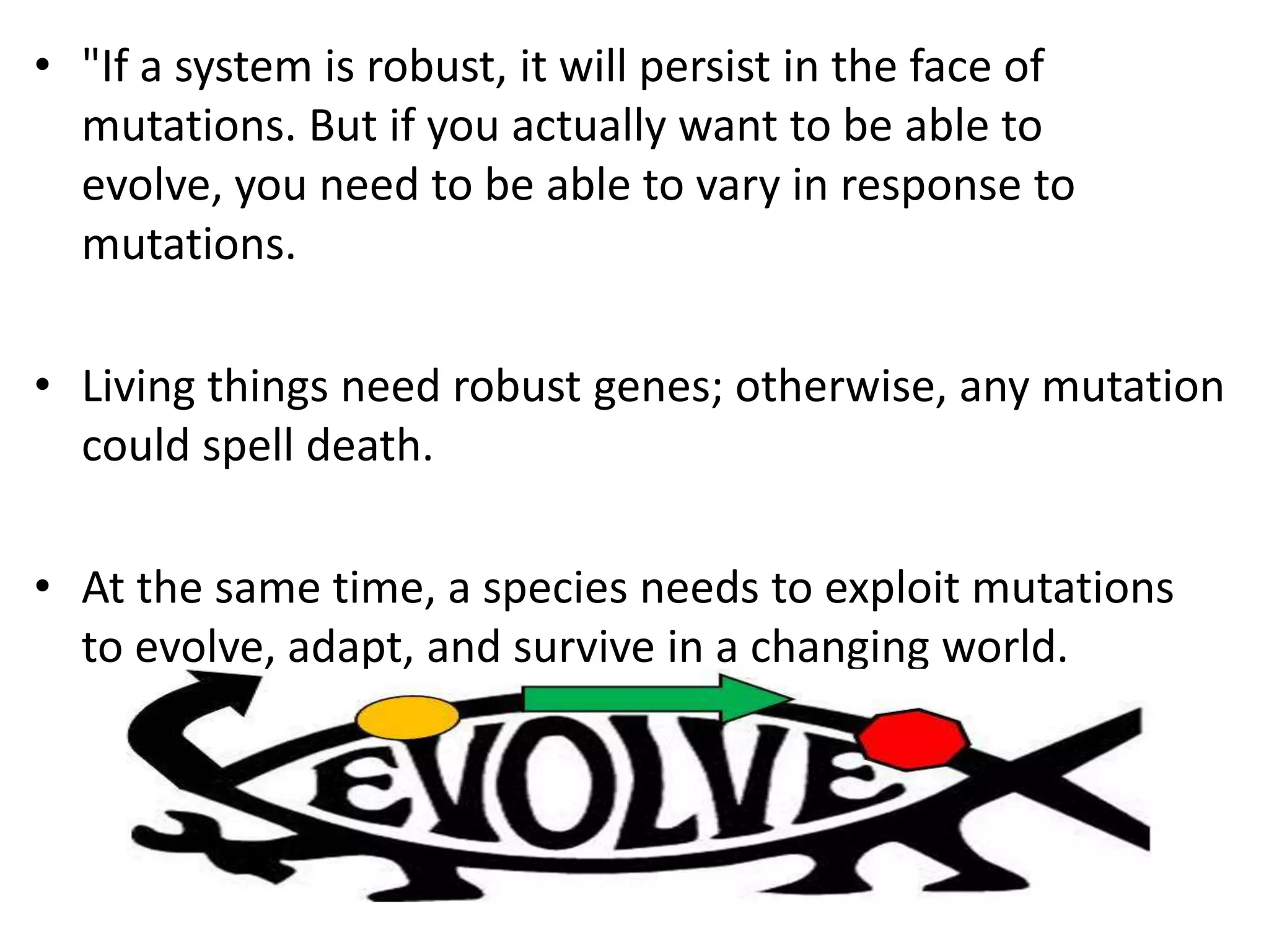 • "If a system is robust, it will persist in the face of
mutations. But if you actually want to be able to
evolve, you need to be able to vary in response to
mutations.
• Living things need robust genes; otherwise, any mutation
could spell death.
• At the same time, a species needs to exploit mutations
to evolve, adapt, and survive in a changing world.
 