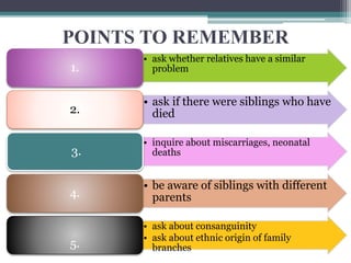 POINTS TO REMEMBER
• ask whether relatives have a similar
problem
1.
• ask if there were siblings who have
died
2.
• inquire about miscarriages, neonatal
deaths
3.
• be aware of siblings with different
parents
4.
• ask about consanguinity
• ask about ethnic origin of family
branches
5.
 