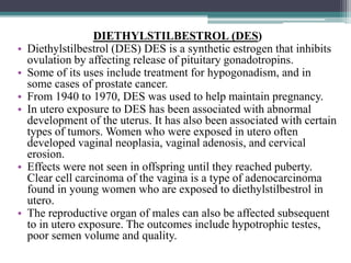 DIETHYLSTILBESTROL (DES)
• Diethylstilbestrol (DES) DES is a synthetic estrogen that inhibits
ovulation by affecting release of pituitary gonadotropins.
• Some of its uses include treatment for hypogonadism, and in
some cases of prostate cancer.
• From 1940 to 1970, DES was used to help maintain pregnancy.
• In utero exposure to DES has been associated with abnormal
development of the uterus. It has also been associated with certain
types of tumors. Women who were exposed in utero often
developed vaginal neoplasia, vaginal adenosis, and cervical
erosion.
• Effects were not seen in offspring until they reached puberty.
Clear cell carcinoma of the vagina is a type of adenocarcinoma
found in young women who are exposed to diethylstilbestrol in
utero.
• The reproductive organ of males can also be affected subsequent
to in utero exposure. The outcomes include hypotrophic testes,
poor semen volume and quality.
 