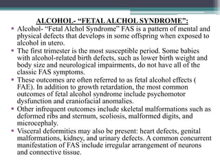 ALCOHOL- “FETALALCHOL SYNDROME”:
 Alcohol- “Fetal Alchol Syndrome” FAS is a pattern of mental and
physical defects that develops in some offspring when exposed to
alcohol in utero.
 The first trimester is the most susceptible period. Some babies
with alcohol-related birth defects, such as lower birth weight and
body size and neurological impairments, do not have all of the
classic FAS symptoms.
 These outcomes are often referred to as fetal alcohol effects (
FAE). In addition to growth retardation, the most common
outcomes of fetal alcohol syndrome include psychomotor
dysfunction and craniofacial anomalies.
 Other infrequent outcomes include skeletal malformations such as
deformed ribs and sternum, scoliosis, malformed digits, and
microcephaly.
 Visceral deformities may also be present: heart defects, genital
malformations, kidney, and urinary defects. A common concurrent
manifestation of FAS include irregular arrangement of neurons
and connective tissue.
 