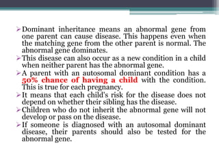 Dominant inheritance means an abnormal gene from
one parent can cause disease. This happens even when
the matching gene from the other parent is normal. The
abnormal gene dominates.
This disease can also occur as a new condition in a child
when neither parent has the abnormal gene.
A parent with an autosomal dominant condition has a
50% chance of having a child with the condition.
This is true for each pregnancy.
It means that each child's risk for the disease does not
depend on whether their sibling has the disease.
Children who do not inherit the abnormal gene will not
develop or pass on the disease.
If someone is diagnosed with an autosomal dominant
disease, their parents should also be tested for the
abnormal gene.
 