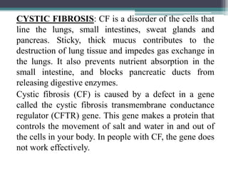 CYSTIC FIBROSIS: CF is a disorder of the cells that
line the lungs, small intestines, sweat glands and
pancreas. Sticky, thick mucus contributes to the
destruction of lung tissue and impedes gas exchange in
the lungs. It also prevents nutrient absorption in the
small intestine, and blocks pancreatic ducts from
releasing digestive enzymes.
Cystic fibrosis (CF) is caused by a defect in a gene
called the cystic fibrosis transmembrane conductance
regulator (CFTR) gene. This gene makes a protein that
controls the movement of salt and water in and out of
the cells in your body. In people with CF, the gene does
not work effectively.
 