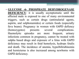• GLUCOSE -6- PHOSPHATE DEHYDROGENASE
DEFICIENCY: it is usually asymptomatic until the
affected male is exposed to one of many environmental
triggers, such as certain drugs (antimalarial agents,
aspirin, and sulphonamides) or certain foods (especially
fava beans). Pregnancy in women with G6PD defiency
(homozygotes) presents several complications.
Haemolytic episodes are more frequent, urinary
infections common in pregnancy, cannot be treated with
sulpha based drugs and exposure of a fetus with G6PD
deficiency may result in fetal hemolysis, hydrops fetalis
and death. The incidence of anemia, hyperbilirubinemia
and kernicterus is also increased among newborns with
G6PD deficiency.
 