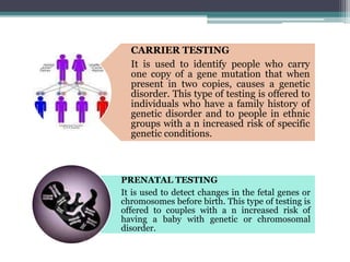 CARRIER TESTING
It is used to identify people who carry
one copy of a gene mutation that when
present in two copies, causes a genetic
disorder. This type of testing is offered to
individuals who have a family history of
genetic disorder and to people in ethnic
groups with a n increased risk of specific
genetic conditions.
PRENATAL TESTING
It is used to detect changes in the fetal genes or
chromosomes before birth. This type of testing is
offered to couples with a n increased risk of
having a baby with genetic or chromosomal
disorder.
 