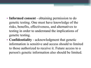 • Informed consent - obtaining permission to do
genetic testing. One must have knowledge of the
risks, benefits, effectiveness, and alternatives to
testing in order to understand the implications of
genetic testing.
• Confidentiality - acknowledgment that genetic
information is sensitive and access should to limited
to those authorized to receive it. Future access to a
person's genetic information also should be limited.
 