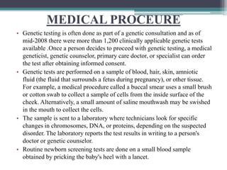 MEDICAL PROCEURE
• Genetic testing is often done as part of a genetic consultation and as of
mid-2008 there were more than 1,200 clinically applicable genetic tests
available .Once a person decides to proceed with genetic testing, a medical
geneticist, genetic counselor, primary care doctor, or specialist can order
the test after obtaining informed consent.
• Genetic tests are performed on a sample of blood, hair, skin, amniotic
fluid (the fluid that surrounds a fetus during pregnancy), or other tissue.
For example, a medical procedure called a buccal smear uses a small brush
or cotton swab to collect a sample of cells from the inside surface of the
cheek. Alternatively, a small amount of saline mouthwash may be swished
in the mouth to collect the cells.
• The sample is sent to a laboratory where technicians look for specific
changes in chromosomes, DNA, or proteins, depending on the suspected
disorder. The laboratory reports the test results in writing to a person's
doctor or genetic counselor.
• Routine newborn screening tests are done on a small blood sample
obtained by pricking the baby's heel with a lancet.
 