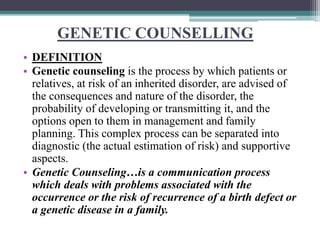 GENETIC COUNSELLING
• DEFINITION
• Genetic counseling is the process by which patients or
relatives, at risk of an inherited disorder, are advised of
the consequences and nature of the disorder, the
probability of developing or transmitting it, and the
options open to them in management and family
planning. This complex process can be separated into
diagnostic (the actual estimation of risk) and supportive
aspects.
• Genetic Counseling…is a communication process
which deals with problems associated with the
occurrence or the risk of recurrence of a birth defect or
a genetic disease in a family.
 