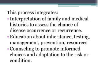This process integrates:
• Interpretation of family and medical
histories to assess the chance of
disease occurrence or recurrence.
• Education about inheritance, testing,
management, prevention, resources
• Counseling to promote informed
choices and adaptation to the risk or
condition.
 