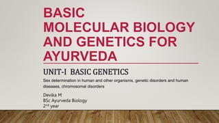 BASIC
MOLECULAR BIOLOGY
AND GENETICS FOR
AYURVEDA
UNIT-I BASIC GENETICS
Sex determination in human and other organisms, genetic disorders and human
diseases, chromosomal disorders
Devika M
BSc Ayurveda Biology
2nd year
 