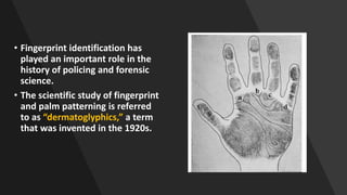 • Fingerprint identification has
played an important role in the
history of policing and forensic
science.
• The scientific study of fingerprint
and palm patterning is referred
to as “dermatoglyphics,” a term
that was invented in the 1920s.
 