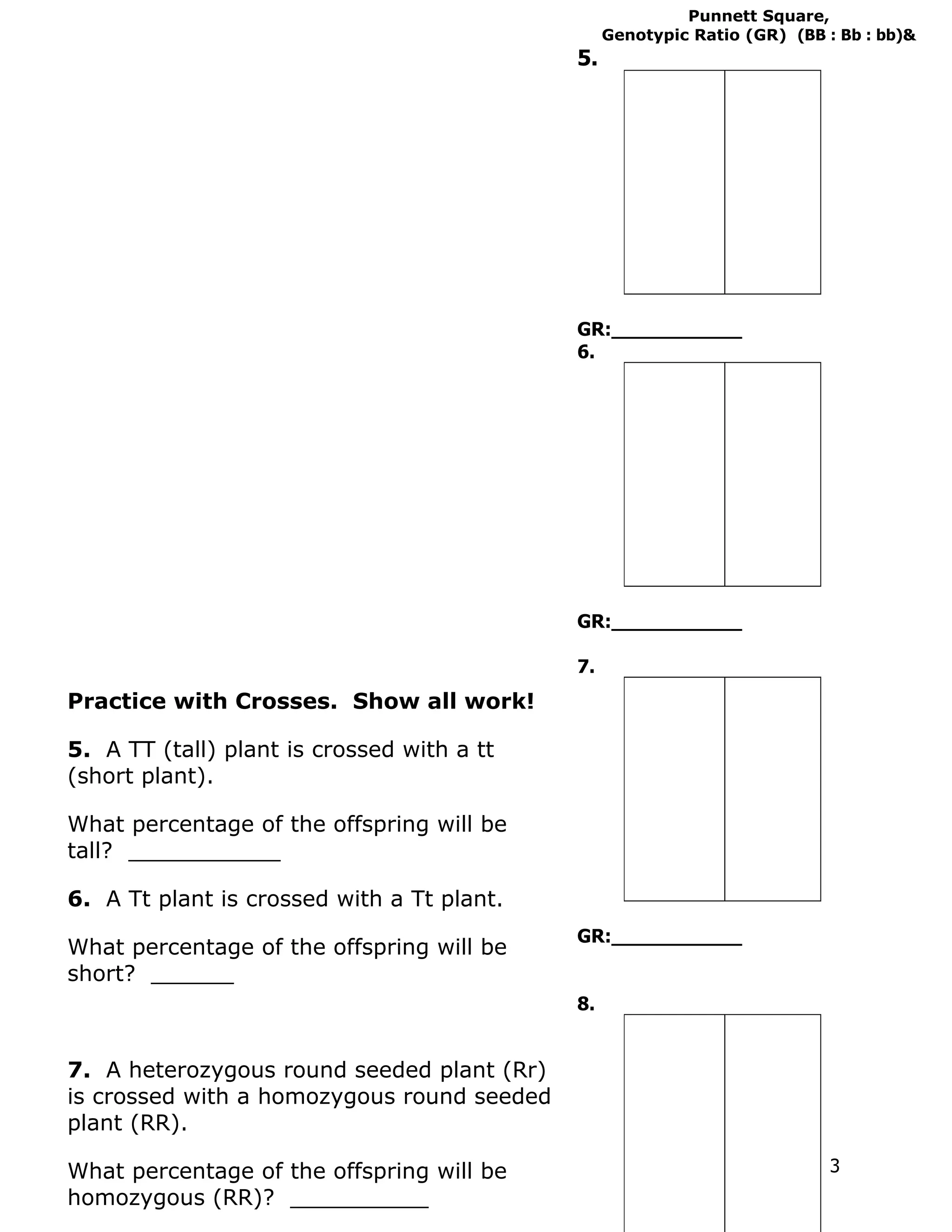 Punnett Square,
                                                 Genotypic Ratio (GR) (BB : Bb : bb)&
                                            5.




                                            GR:___________
                                            6.




                                            GR:___________

                                            7.
Practice with Crosses. Show all work!

5. A TT (tall) plant is crossed with a tt
(short plant).

What percentage of the offspring will be
tall? ___________

6. A Tt plant is crossed with a Tt plant.
                                            GR:___________
What percentage of the offspring will be
short? ______
                                            8.


7. A heterozygous round seeded plant (Rr)
is crossed with a homozygous round seeded
plant (RR).

What percentage of the offspring will be                                   3
homozygous (RR)? __________
 