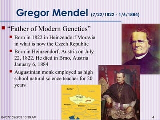 04/07/152/3/03 10:39 AM 4
Gregor Mendel (7/22/1822 - 1/6/1884)
 “Father of Modern Genetics”
 Born in 1822 in Heinzendorf Moravia
in what is now the Czech Republic
 Born in Heinzendorf, Austria on July
22, 1822. He died in Brno, Austria
January 6, 1884
 Augustinian monk employed as high
school natural science teacher for 20
years
 