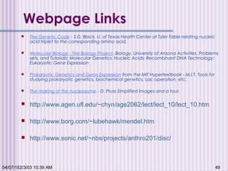 04/07/152/3/03 10:39 AM 49
Webpage Links
 The Genetic Code - S.D. Black, U. of Texas Health Center at Tyler Table relating nucleic
acid triplet to the corresponding amino acid.
 Molecular Biology - The Biology Project, Biology, University of Arizona Activities, Problems
sets, and Tutorials: Molecular Genetics; Nucleic Acids; Recombinant DNA Technology;
Eukaryotic Gene Expression
 Prokaryotic Genetics and Gene Expression from the MIT Hypertextbook - M.I.T. Tools for
studying prokaryotic genetics, biochemical genetics, Lac operation, etc.
 The making of the nucleosome - D. Pruss Simplified images and a tour.
 http://www.agen.ufl.edu/~chyn/age2062/lect/lect_10/lect_10.htm
 http://www.borg.com/~lubehawk/mendel.htm
 http://www.sonic.net/~nbs/projects/anthro201/disc/
 