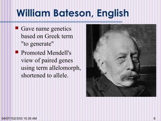 William Bateson, English
 Gave name genetics
based on Greek term
"to generate"
 Promoted Mendell's
view of paired genes
using term allelomorph,
shortened to allele.
04/07/152/3/03 10:39 AM 8
 