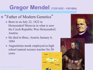 4/22/20152/3/03 10:39 AM
4
Gregor Mendel (7/22/1822 - 1/6/1884)
 “Father of Modern Genetics”
 Born in on July 22, 1822 in
Heinzendorf Moravia in what is now
the Czech Republic Was Heinzendorf,
Austria.
 He died in Brno, Austria January 6,
1884
 Augustinian monk employed as high
school natural science teacher for 20
years
 