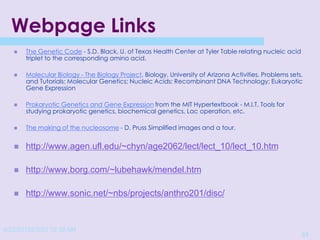 4/22/20152/3/03 10:39 AM
51
Webpage Links
 The Genetic Code - S.D. Black, U. of Texas Health Center at Tyler Table relating nucleic acid
triplet to the corresponding amino acid.
 Molecular Biology - The Biology Project, Biology, University of Arizona Activities, Problems sets,
and Tutorials: Molecular Genetics; Nucleic Acids; Recombinant DNA Technology; Eukaryotic
Gene Expression
 Prokaryotic Genetics and Gene Expression from the MIT Hypertextbook - M.I.T. Tools for
studying prokaryotic genetics, biochemical genetics, Lac operation, etc.
 The making of the nucleosome - D. Pruss Simplified images and a tour.
 http://www.agen.ufl.edu/~chyn/age2062/lect/lect_10/lect_10.htm
 http://www.borg.com/~lubehawk/mendel.htm
 http://www.sonic.net/~nbs/projects/anthro201/disc/
 