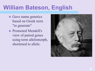 William Bateson, English
 Gave name genetics
based on Greek term
"to generate"
 Promoted Mendell's
view of paired genes
using term allelomorph,
shortened to allele.
8
 