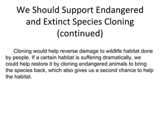We Should Support Endangered and Extinct Species Cloning (continued) Cloning would help reverse damage to wildlife habitat done by people. If a certain habitat is suffering dramatically, we could help restore it by cloning endangered animals to bring the species back, which also gives us a second chance to help the habitat.   
