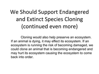 We Should Support Endangered and Extinct Species Cloning (continued even more) Cloning would also help preserve an ecosystem. If an animal is dying, it may effect its ecosystem. If an ecosystem is running the risk of becoming damaged, we could clone an animal that is becoming endangered and may hurt its ecosystem causing the ecosystem to come back into order. 