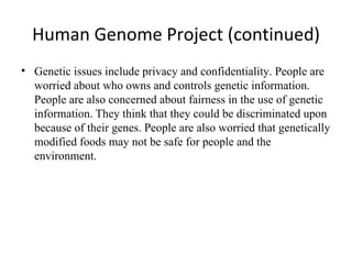 Human Genome Project (continued) Genetic issues include privacy and confidentiality. People are worried about who owns and controls genetic information. People are also concerned about fairness in the use of genetic information .  They think that they could be discriminated upon because of their genes. People are also worried that genetically modified foods may not be safe for people and the environment. 