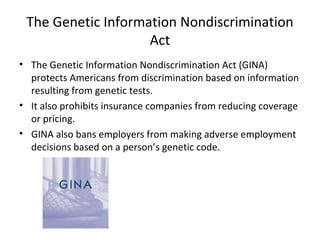 The Genetic Information Nondiscrimination Act The Genetic Information Nondiscrimination Act (GINA) protects Americans from discrimination based on information resulting from genetic tests. It also prohibits insurance companies from reducing coverage or pricing. GINA also bans employers from making adverse employment decisions based on a person’s genetic code. 