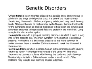 Genetic Disorders Cystic fibrosis  is an inherited disease that causes thick, sticky mucus to build up in the lungs and digestive tract. It is one of the most common chronic lung diseases in children and young adults, and may result in early death. Although there is no real cure for cystic fibrosis, there’re treatments for the symptoms such as inhaled medicines to help open the airways and pancreatic enzymes to help absorb fats and protein in the intestines. Lung transplant is also another option. Hemophilia  refers to a group of bleeding disorders in which it takes a long time for the blood to clot. The main symptom for hemophilia is excessive bleeding. Hemophilia is a sex-linked disease so it is more common in males because there is no other X chromosome to mask the diseased X chromosome. Down syndrome  is when a person has an extra chromosome 21 causing him/her to have 47 chromosomes instead of the usual 46. The extra chromosome causes problems with the way the body and brain develop. Physical signs include a flattened nose and/or a small mouth. Other problems may include slow learning or poor judgment. 