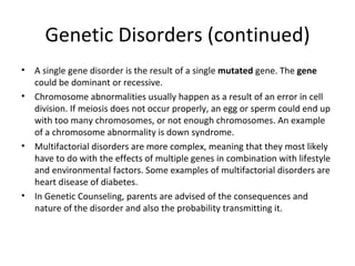Genetic Disorders (continued) A single gene disorder is the result of a single  mutated  gene. The  gene  could be dominant or recessive. Chromosome abnormalities usually happen as a result of an error in cell division. If meiosis does not occur properly, an egg or sperm could end up with too many chromosomes, or not enough chromosomes. An example of a chromosome abnormality is down syndrome. Multifactorial disorders are more complex, meaning that they most likely have to do with the effects of multiple genes in combination with lifestyle and environmental factors. Some examples of multifactorial disorders are heart disease of diabetes.  In Genetic Counseling, parents are advised of the consequences and nature of the disorder and also the probability transmitting it. 