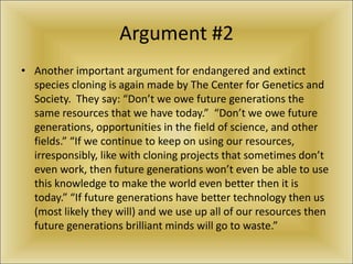 Argument #2Another important argument for endangered and extinct species cloning is again made by The Center for Genetics and Society.  They say: “Don’t we owe future generations the same resources that we have today.”  “Don’t we owe future generations, opportunities in the field of science, and other fields.” “If we continue to keep on using our resources, irresponsibly, like with cloning projects that sometimes don’t even work, then future generations won’t even be able to use this knowledge to make the world even better then it is today.” “If future generations have better technology then us (most likely they will) and we use up all of our resources then future generations brilliant minds will go to waste.”