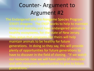 Counter- Argument to Argument #2The Endangered and the Nongame Species Program (ENSP) disagree.  The ENSP works to help to maintain biological diversity and have endangered animals in healthy ecosystems, for the state of New Jersey.  They argue that programs like theirs will help maintain animals to be healthy for future generations.  In doing so they say, this will provide plenty of opportunities for future generations to have to discover in the field of cloning.  “If we watch our resources now we will have plenty of resources and with resources, opportunities to give to future generations.”