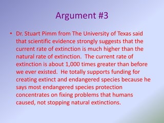 Argument #3Dr. Stuart Pimm from The University of Texas said that scientific evidence strongly suggests that the current rate of extinction is much higher than the natural rate of extinction.  The current rate of extinction is about 1,000 times greater than before we ever existed.  He totally supports funding for creating extinct and endangered species because he says most endangered species protection concentrates on fixing problems that humans caused, not stopping natural extinctions.