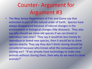 Counter- Argument for Argument #3The New Jersey Department of Fish and Game say that extinction is part of the natural order of Earth.  Species have always disappeared because of natural changes in the environment or biological changes (like diseases).  They also say why should we clone old species if we can breed or reproduce new ones?  They say it would be less money to reproduce or breed new species, then it would be to clone species exactly. They say they don’t think cloning should be considered because who knows what the consequences of cloning are?  “If we already have technology to make new animals without cloning them, then why do we need to clone animals?”