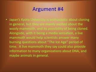 Argument #4Japan’s Kyoto University is enthusiastic about cloning in general, but they are mainly excited about the wooly mammoth, and its possibility of being cloned.  Alongside, with it being a media sensation, a live mammoth would help scientists answer many burning questions about “The Ice Age” period of time.  A live mammoth they say could also provide information to many organizations about DNA, and maybe animals in general.