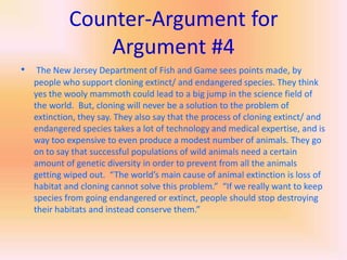 Counter-Argument for Argument #4The New Jersey Department of Fish and Game sees points made, by people who support cloning extinct/ and endangered species. They think yes the wooly mammoth could lead to a big jump in the science field of the world.  But, cloning will never be a solution to the problem of extinction, they say. They also say that the process of cloning extinct/ and endangered species takes a lot of technology and medical expertise, and is way too expensive to even produce a modest number of animals. They go on to say that successful populations of wild animals need a certain amount of genetic diversity in order to prevent from all the animals getting wiped out.  “The world’s main cause of animal extinction is loss of habitat and cloning cannot solve this problem.”  “If we really want to keep species from going endangered or extinct, people should stop destroying their habitats and instead conserve them.”