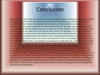 ConclusionBrian and Liam think that cloning extinct and endangered species should be done and should be funded.  We think this because we don’t want animals to die out, without animals we would not be here today. For example: Animals give us food, medicine advancements, scientific advancements, and even historical advancements. We also support cloning extinct and endangered species cloning because imagine all of the scientific advancements and new technology that can come from just cloning one animal. For example: One day if scientists create a cloned animal, and it was healthy, scientists could examine healthy cloned animals and unhealthy cloned animals and find out how to keep cloned animals to stay healthy and live longer.   If we keep species around by cloning them, then we could get major advances in the medicine field as well.  For example: If a poisonous snake dies out, if we clone that snake we could get some type of anti-venom that can stop people from dying quicker from venom, since sometimes people die of snake bites since they don’t get medical attention in time.  If we clone animals historians could get advancements as well. For example: If scientists are successful in cloning the wooly mammoth, then historians could answer questions maybe about “The Ice Age”.  With cloning extinct and endangered species yes there are pro and cons but there are so many more good things about cloning extinct or endangered animal species, than bad things about cloning extinct or endangered animal species. The Earth is running out of resources, and cloning could be the only way to bring some of those resources back into this world. Those are the reasons why Brian and Liam think cloning extinct and endangered species should be funded.