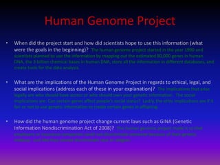 Human Genome ProjectWhen did the project start and how did scientists hope to use this information (what were the goals in the beginning)?  The human genome project started in the year 1990 and scientists planned to use the information by mapping out the estimated 80,000 genes in human DNA, the 3 billion chemical bases in human DNA, store all the information in different databases, and create tools for the data analysis.What are the implications of the Human Genome Project in regards to ethical, legal, and social implications (address each of these in your explanation)?  The implications that arise legally are who should have access or who should own your genetic information.  The social implications are: Can certain genes affect people’s social status?  Lastly, the ethic implications are if it fair or not to use genetic information to create certain genes in offspring.How did the human genome project change current laws such as GINA (Genetic Information Nondiscrimination Act of 2008)?  The human genome project made it so that employers or insurance companies could not discriminate someone because of their genetic makeup.  Just like they cannot discriminate race or religion.        