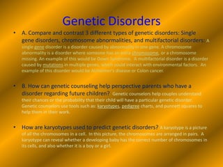 Genetic DisordersA. Compare and contrast 3 different types of genetic disorders: Single gene disorders, chromosome abnormalities, and multifactorial disorders: A single gene disorder is a disorder caused by abnormality in one gene. A chromosome abnormality is a disorder where someone has an extra chromosome, or a chromosome missing. An example of this would be Down Syndrome.  A multifactorial disorder is a disorder caused by mutations in multiple genes, which could interact with environmental factors.  An example of this disorder would be Alzheimer's disease or Colon cancer. B. How can genetic counseling help perspective parents who have a disorder regarding future children?  Genetic counselors help couples understand their chances or the probability that their child will have a particular genetic disorder.  Genetic counselors use tools such as: karyotypes, pedigree charts, and punnett squares to help them in their work.How are karyotypes used to predict genetic disorders? A karyotype is a picture of all the chromosomes in a cell.  In this picture, the chromosomes are arranged in pairs.  A karyotype can reveal whether a developing baby has the correct number of chromosomes in its cells, and also whether it is a boy or a girl.
