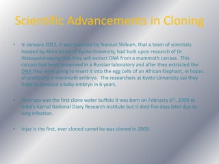 Scientific Advancements in Cloning In January 2011, it was reported by Yomiuri Shibum, that a team of scientistsheaded by Akira Iritani of Kyoto University, had built upon research of Dr. Wakayama saying that they will extract DNA from a mammoth carcass.  This carcass had been preserved in a Russian laboratory and after they extracted the DNA they were going to insert it into the egg cells of an African Elephant, in hopes of producing a mammoth embryo.  The researchers at Kyoto University say they hope to produce a baby embryo in 6 years.Samrupa was the first clone water buffalo it was born on February 6th, 2009 at India’s Karnal National Diary Research Institute but it died five days later due to lung infection.Injaz is the first, ever cloned camel he was cloned in 2009.