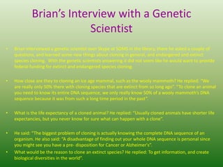 Brian’s Interview with a Genetic ScientistBrian interviewed a genetic scientist over Skype at SOMS in the library, there he asked a couple of questions, and learned some new things about cloning in general, and endangered and extinct species cloning.  With the genetic scientists answering it did not seem like he would want to provide federal funding for extinct and endangered species cloning.How close are they to cloning an ice age mammal, such as the wooly mammoth? He replied: “We are really only 50% there with cloning species that are extinct from so long ago”. “To clone an animal you need to know its entire DNA sequence, we only really know 50% of a wooly mammoth’s DNA sequence because it was from such a long time period in the past”.What is the life expectancy of a cloned animal? He replied: “Usually cloned animals have shorter life expectancies, but you never know for sure what can happen with a clone”.He said: “The biggest problem of cloning is actually knowing the complete DNA sequence of an organism. He also said: “A disadvantage of finding out your whole DNA sequence is personal since you might see you have a pre- disposition for Cancer or Alzheimer's”.What would be the reason to clone an extinct species? He replied: To get information, and create biological diversities in the world”.