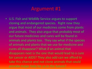 Argument #1U.S. Fish and Wildlife Service argues to support cloning and endangered species.  Right now they argue that most of our medicines come from plants and animals.  They also argue that probably most of our future medicines and cures will be found in animals and plants too.  They say what if the species of animals and plants that we use for medicine and cures all disappear? What if an animal that disappears next is the one that would lead to a cure for cancer or AIDS? They also add can we afford to take this chance and not clone animals that could provide major help for us in the future?