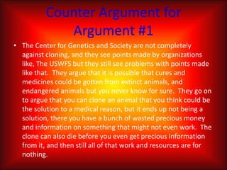 Counter Argument for Argument #1The Center for Genetics and Society are not completely against cloning, and they see points made by organizations like, The USWFS but they still see problems with points made like that.  They argue that it is possible that cures and medicines could be gotten from extinct animals, and endangered animals but you never know for sure.  They go on to argue that you can clone an animal that you think could be the solution to a medical reason, but it ends up not being a solution, there you have a bunch of wasted precious money and information on something that might not even work.  The clone can also die before you even get precious information from it, and then still all of that work and resources are for nothing.
