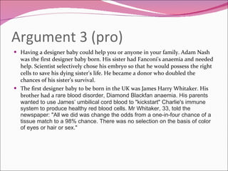 Argument 3 (pro) Having a designer baby could help you or anyone in your family. Adam Nash was the first designer baby born. His sister had Fanconi's anaemia and needed help. Scientist selectively chose his embryo so that he would possess the right cells to save his dying sister's life. He became a donor who doubled the chances of his sister’s survival. The first designer baby to be born in the UK was James Harry Whitaker. His brother had a  rare blood disorder, Diamond Blackfan anaemia. His parents wanted to use James’ umbilical cord blood to "kickstart" Charlie's immune system to produce healthy red blood cells.  Mr Whitaker, 33, told the newspaper: "All we did was change the odds from a one-in-four chance of a tissue match to a 98% chance. There was no selection on the basis of color of eyes or hair or sex." 